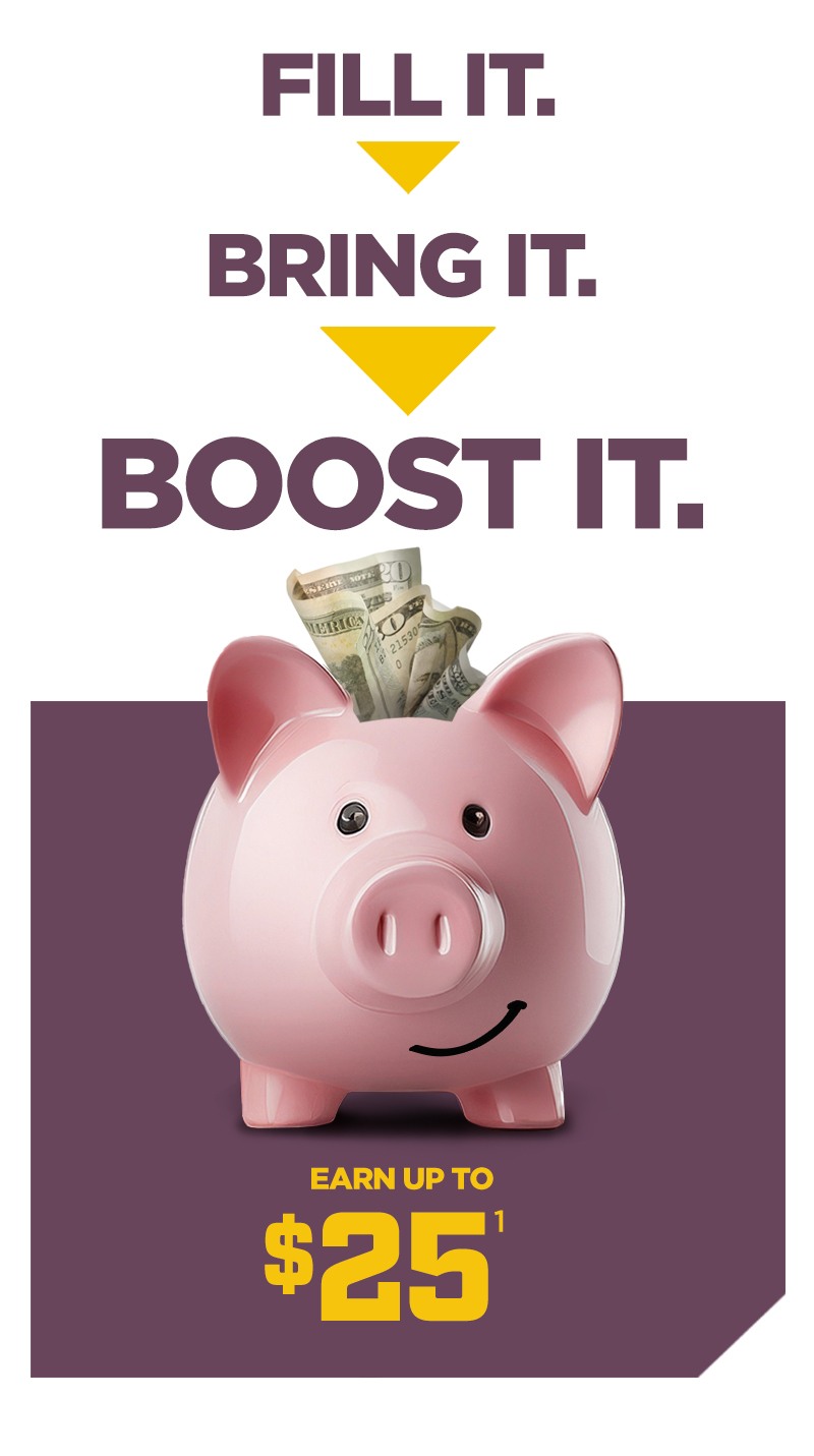 Fill it. Bring it. Boost it. Earn up to $25.